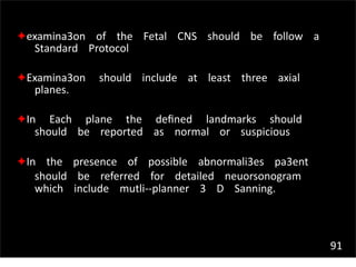 91
✦examina3on of the Fetal CNS should be follow a
Standard Protocol
✦Examina3on should include at least three axial
planes.
✦In Each plane the deﬁned landmarks should
should be reported as normal or suspicious
✦In the presence of possible abnormali3es pa3ent
should be referred for detailed neuorsonogram
which include mutli-‐planner 3 D Sanning.
 