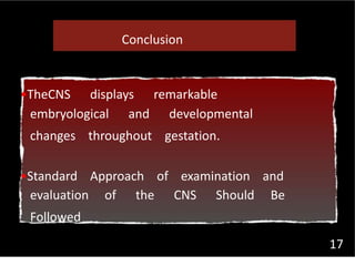 17
Conclusion
•TheCNS displays remarkable
embryological and developmental
changes throughout gestation.
•Standard Approach of examination and
evaluation of the CNS Should Be
Followed
 