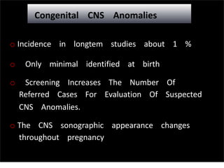Congenital CNS Anomalies
o Incidence in longtem studies about 1 %
o Only minimal identified at birth
o Screening Increases The Number Of
Referred Cases For Evaluation Of Suspected
CNS Anomalies.
o The CNS sonographic appearance changes
throughout pregnancy
 