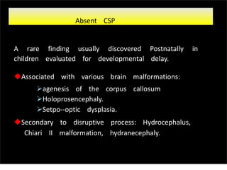 A rare finding usually discovered Postnatally in
children evaluated for developmental delay.
Associated with various brain malformations:
agenesis of the corpus callosum
Holoprosencephaly.
Setpo-‐optic dysplasia.
Secondary to disruptive process: Hydrocephalus,
Chiari II malformation, hydranecephaly.
Absent CSP
Sunday, July 28, 13
 