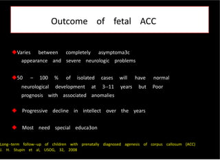 Outcome of fetal ACC
Varies between completely asymptoma3c
appearance and severe neurologic problems
50 – 100 % of isolated cases will have normal
neurological development at 3-‐11 years but Poor
prognosis with associated anomalies
 Progressive decline in intellect over the years
 Most need special educa3on
Long-‐term follow-‐up of children with prenatally diagnosed agenesis of corpus callosum (ACC)
J. H. Stupin et al, USOG, 32, 2008
 