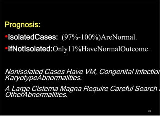 45
Prognosis:
•IsolatedCases: (97%-100%)AreNormal.
•IfNotIsolated:Only11%HaveNormalOutcome.
Nonisolated Cases Have VM, Congenital Infection
KaryotypeAbnormalities.
A Large Cisterna Magna Require Careful Search F
OtherAbnormalities.
 