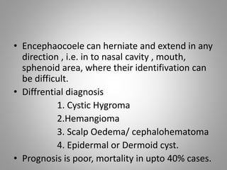 • Encephaocoele can herniate and extend in any
direction , i.e. in to nasal cavity , mouth,
sphenoid area, where their identifivation can
be difficult.
• Diffrential diagnosis
1. Cystic Hygroma
2.Hemangioma
3. Scalp Oedema/ cephalohematoma
4. Epidermal or Dermoid cyst.
• Prognosis is poor, mortality in upto 40% cases.
 