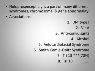 • Holoprosencephaly is a part of many different
syndromes, chromosomal & gene abnormality.
• Associations
1. DM type I
2. Vit A
3. Anti-convulsants
4. Alcohol
5. Velocardiofacial Syndrome
6. Smith Cemle-Opitz Syndrome
7. Tri 13 ***(70%)
8. Tri 18……………..
 