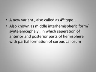 • A new variant , also called as 4th type .
• Also known as middle interhemispheric form/
syntelemcephaly , in which seperation of
anterior and posterior parts of hemisphere
with partial formation of corpus callosum
 
