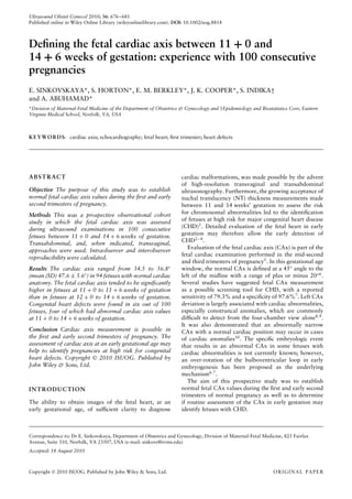 Ultrasound Obstet Gynecol 2010; 36: 676–681
Published online in Wiley Online Library (wileyonlinelibrary.com). DOI: 10.1002/uog.8814
Deﬁning the fetal cardiac axis between 11 + 0 and
14 + 6 weeks of gestation: experience with 100 consecutive
pregnancies
E. SINKOVSKAYA*, S. HORTON*, E. M. BERKLEY*, J. K. COOPER*, S. INDIKA†
and A. ABUHAMAD*
*Division of Maternal-Fetal Medicine of the Department of Obstetrics & Gynecology and †Epidemiology and Biostatistics Core, Eastern
Virginia Medical School, Norfolk, VA, USA
KEYWORDS: cardiac axis; echocardiography; fetal heart; ﬁrst trimester; heart defects
ABSTRACT
Objective The purpose of this study was to establish
normal fetal cardiac axis values during the ﬁrst and early
second trimesters of pregnancy.
Methods This was a prospective observational cohort
study in which the fetal cardiac axis was assessed
during ultrasound examinations in 100 consecutive
fetuses between 11 + 0 and 14 + 6 weeks of gestation.
Transabdominal, and, when indicated, transvaginal,
approaches were used. Intraobserver and interobserver
reproducibility were calculated.
Results The cardiac axis ranged from 34.5 to 56.8◦
(mean (SD) 47.6 ± 5.6◦) in 94 fetuses with normal cardiac
anatomy. The fetal cardiac axis tended to be signiﬁcantly
higher in fetuses at 11 + 0 to 11 + 6 weeks of gestation
than in fetuses at 12 + 0 to 14 + 6 weeks of gestation.
Congenital heart defects were found in six out of 100
fetuses, four of which had abnormal cardiac axis values
at 11 + 0 to 14 + 6 weeks of gestation.
Conclusion Cardiac axis measurement is possible in
the ﬁrst and early second trimesters of pregnancy. The
assessment of cardiac axis at an early gestational age may
help to identify pregnancies at high risk for congenital
heart defects. Copyright  2010 ISUOG. Published by
John Wiley & Sons, Ltd.
INTRODUCTION
The ability to obtain images of the fetal heart, at an
early gestational age, of sufﬁcient clarity to diagnose
cardiac malformations, was made possible by the advent
of high-resolution transvaginal and transabdominal
ultrasonography. Furthermore, the growing acceptance of
nuchal translucency (NT) thickness measurements made
between 11 and 14 weeks’ gestation to assess the risk
for chromosomal abnormalities led to the identiﬁcation
of fetuses at high risk for major congenital heart disease
(CHD)1
. Detailed evaluation of the fetal heart in early
gestation may therefore allow the early detection of
CHD2–4
.
Evaluation of the fetal cardiac axis (CAx) is part of the
fetal cardiac examination performed in the mid-second
and third trimesters of pregnancy5. In this gestational age
window, the normal CAx is deﬁned at a 45◦
angle to the
left of the midline with a range of plus or minus 20◦6
.
Several studies have suggested fetal CAx measurement
as a possible screening tool for CHD, with a reported
sensitivity of 79.3% and a speciﬁcity of 97.6%7
. Left CAx
deviation is largely associated with cardiac abnormalities,
especially conotruncal anomalies, which are commonly
difﬁcult to detect from the four-chamber view alone8,9.
It was also demonstrated that an abnormally narrow
CAx with a normal cardiac position may occur in cases
of cardiac anomalies10
. The speciﬁc embryologic event
that results in an abnormal CAx in some fetuses with
cardiac abnormalities is not currently known; however,
an over-rotation of the bulboventricular loop in early
embryogenesis has been proposed as the underlying
mechanism6,7
.
The aim of this prospective study was to establish
normal fetal CAx values during the ﬁrst and early second
trimesters of normal pregnancy as well as to determine
if routine assessment of the CAx in early gestation may
identify fetuses with CHD.
Correspondence to: Dr E. Sinkovskaya, Department of Obstetrics and Gynecology, Division of Maternal-Fetal Medicine, 825 Fairfax
Avenue, Suite 310, Norfolk, VA 23507, USA (e-mail: sinkove@evms.edu)
Accepted: 18 August 2010
Copyright  2010 ISUOG. Published by John Wiley & Sons, Ltd. ORIGINAL PAPER
 