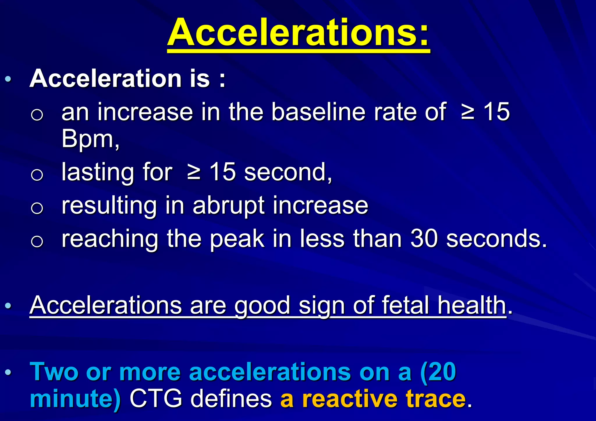 Accelerations:
• Acceleration is :
o an increase in the baseline rate of ≥ 15
Bpm,
o lasting for ≥ 15 second,
o resulting in abrupt increase
o reaching the peak in less than 30 seconds.
• Accelerations are good sign of fetal health.
• Two or more accelerations on a (20
minute) CTG defines a reactive trace.
 