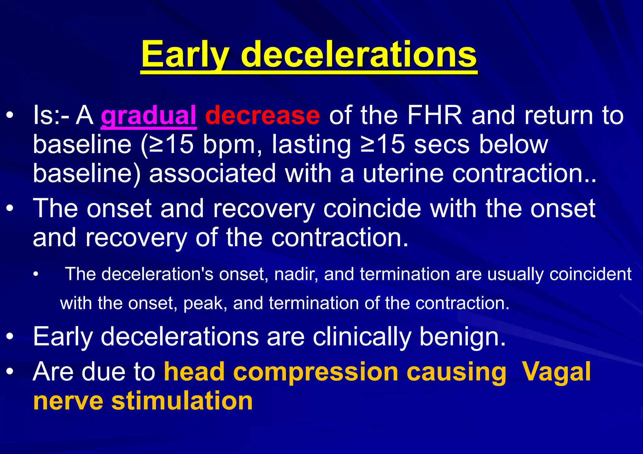 Early decelerations
• Is:- A gradual decrease of the FHR and return to
baseline (≥15 bpm, lasting ≥15 secs below
baseline) associated with a uterine contraction..
• The onset and recovery coincide with the onset
and recovery of the contraction.
• The deceleration's onset, nadir, and termination are usually coincident
with the onset, peak, and termination of the contraction.
• Early decelerations are clinically benign.
• Are due to head compression causing Vagal
nerve stimulation
 