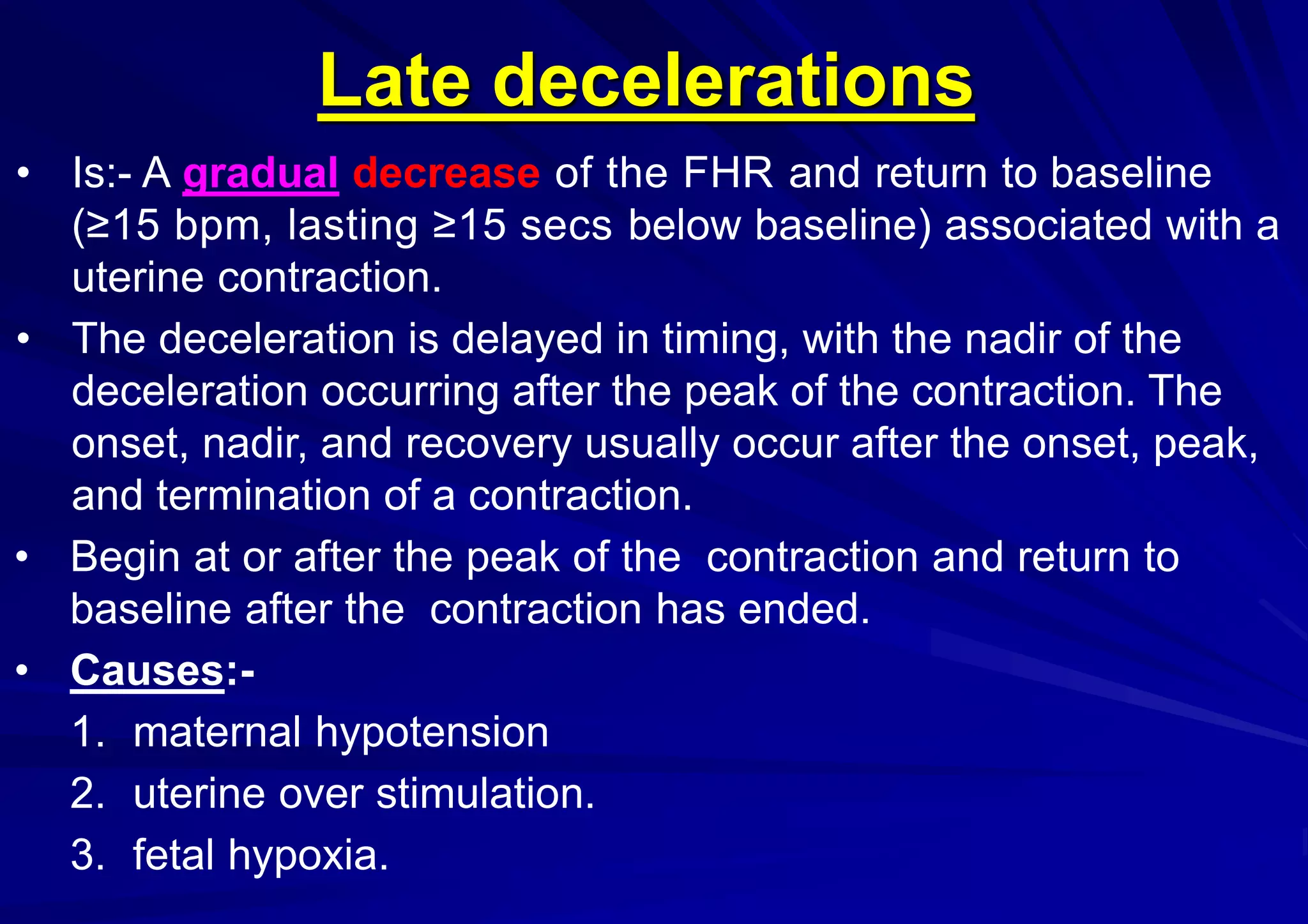 Late decelerations
• Is:- A gradual decrease of the FHR and return to baseline
(≥15 bpm, lasting ≥15 secs below baseline) associated with a
uterine contraction.
• The deceleration is delayed in timing, with the nadir of the
deceleration occurring after the peak of the contraction. The
onset, nadir, and recovery usually occur after the onset, peak,
and termination of a contraction.
• Begin at or after the peak of the contraction and return to
baseline after the contraction has ended.
• Causes:-
1. maternal hypotension
2. uterine over stimulation.
3. fetal hypoxia.
 