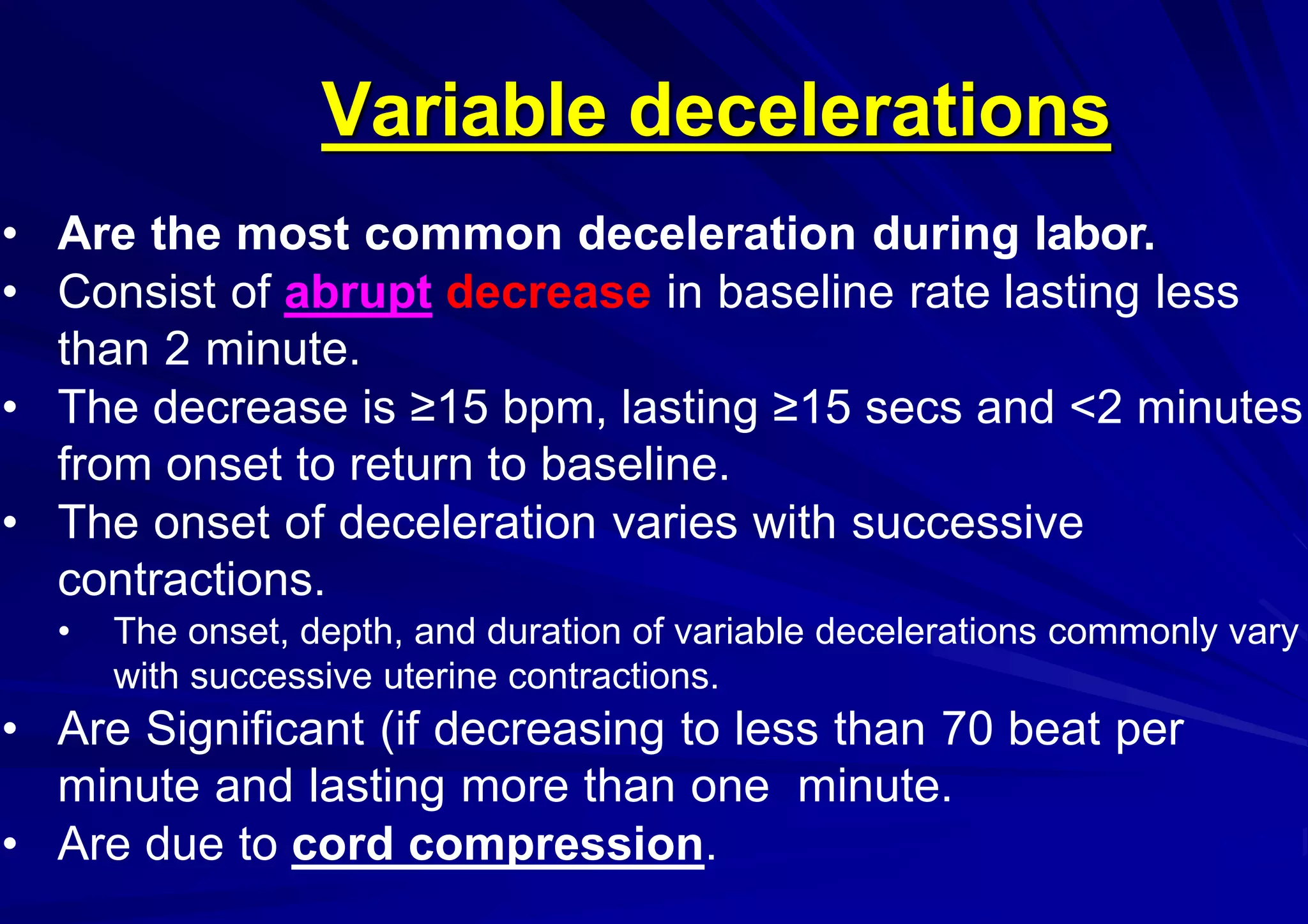 Variable decelerations
• Are the most common deceleration during labor.
• Consist of abrupt decrease in baseline rate lasting less
than 2 minute.
• The decrease is ≥15 bpm, lasting ≥15 secs and <2 minutes
from onset to return to baseline.
• The onset of deceleration varies with successive
contractions.
• The onset, depth, and duration of variable decelerations commonly vary
with successive uterine contractions.
• Are Significant (if decreasing to less than 70 beat per
minute and lasting more than one minute.
• Are due to cord compression.
 