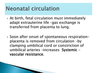  At birth, fetal circulation must immediately
adapt extrauterine life –gas exchange is
transferred from placenta to lung.
 Soon after onset of spontaneous respiration-
placenta is removed from circulation –by
clamping umbilical cord or constriction of
umbilical arteries –increases Systemic -
vascular resistance.
 