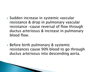  Sudden increase in systemic vascular
resistance & drop in pulmonary vascular
resistance –cause reversal of flow through
ductus arteriosus & increase in pulmonary
blood flow.
 Before birth pulmonary & systemic
resistances cause 90% blood to go through
ductus arteriosus into descending aorta.
 