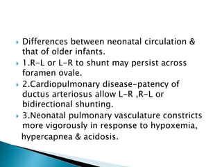  Differences between neonatal circulation &
that of older infants.
 1.R-L or L-R to shunt may persist across
foramen ovale.
 2.Cardiopulmonary disease-patency of
ductus arteriosus allow L-R ,R-L or
bidirectional shunting.
 3.Neonatal pulmonary vasculature constricts
more vigorously in response to hypoxemia,
hypercapnea & acidosis.
 
