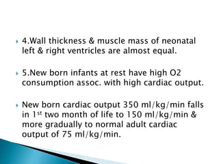  4.Wall thickness & muscle mass of neonatal
left & right ventricles are almost equal.
 5.New born infants at rest have high O2
consumption assoc. with high cardiac output.
 New born cardiac output 350 ml/kg/min falls
in 1st two month of life to 150 ml/kg/min &
more gradually to normal adult cardiac
output of 75 ml/kg/min.
 
