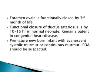  Foramen ovale is functionally closed by 3rd
month of life.
 Functional closure of ductus arteriosus is by
10-15 hr in normal neonate. Remains patent
in congenital heart disease.
 Premature new born infant with evanescent
systolic murmur or continuous murmur –PDA
should be suspected.
 