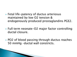 Fetal life-patency of ductus arteriosus
maintained by low O2 tension &
endogenously produced prostaglandins PGE2.
 Full term neonate-O2 major factor controlling
ductal closure.
 PO2 of blood passing through ductus reaches
50 mmHg –ductal wall constricts.
 