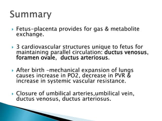  Fetus-placenta provides for gas & metabolite
exchange.
 3 cardiovascular structures unique to fetus for
maintaining parallel circulation: ductus venosus,
foramen ovale, ductus arteriosus.
 After birth –mechanical expansion of lungs
causes increase in PO2, decrease in PVR &
increase in systemic vascular resistance.
 Closure of umbilical arteries,umbilical vein,
ductus venosus, ductus arteriosus.
 