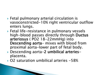  Fetal pulmonary arterial circulation is
vasoconstricted-10% right ventricular outflow
enters lungs.
 Fetal life-resistance in pulmonary vessels
high-blood passes directly through Ductus
arteriosus ( PO2 18-22mmHg) into
Descending aorta- mixes with blood from
proximal aorta-lower part of fetal body.
 Descending aorta-2 umbilical arteries-
placenta.
 O2 saturation umbilical arteries -58%
 