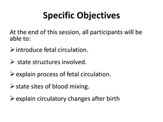 Specific Objectives
At the end of this session, all participants will be
able to:
introduce fetal circulation.
 state structures involved.
explain process of fetal circulation.
state sites of blood mixing.
explain circulatory changes after birth
 