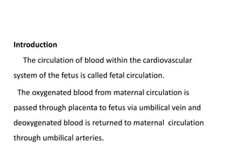 Introduction
The circulation of blood within the cardiovascular
system of the fetus is called fetal circulation.
The oxygenated blood from maternal circulation is
passed through placenta to fetus via umbilical vein and
deoxygenated blood is returned to maternal circulation
through umbilical arteries.
 