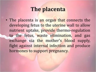 The placenta
• The placenta is an organ that connects the
developing fetus to the uterine wall to allow
nutrient uptake, provide thermo-regulation
to the fetus, waste elimination, and gas
exchange via the mother's blood supply,
fight against internal infection and produce
hormones to support pregnancy.
 