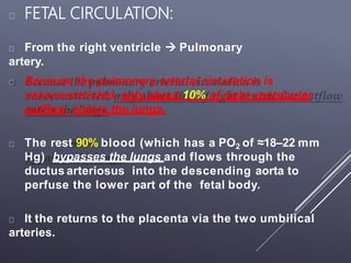 FETAL CIRCULATION:
From the right ventricle  Pulmonary
artery.
Because the pulmonary arterial circulation is
vasoconstricted, only about 10% of right ventricular
outflow enters the lungs.
The rest 90% blood (which has a PO2 of ≈18–22 mm
Hg) bypasses the lungs and flows through the
ductus arteriosus into the descending aorta to
perfuse the lower part of the fetal body.
It the returns to the placenta via the two umbilical
arteries.
 