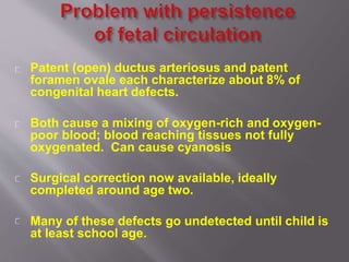 Patent (open) ductus arteriosus and patent
foramen ovale each characterize about 8% of
congenital heart defects.
Both cause a mixing of oxygen-rich and oxygen-
poor blood; blood reaching tissues not fully
oxygenated. Can cause cyanosis
Surgical correction now available, ideally
completed around age two.
Many of these defects go undetected until child is
at least school age.
 