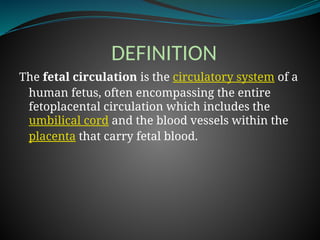 DEFINITION
The fetal circulation is the circulatory system of a
human fetus, often encompassing the entire
fetoplacental circulation which includes the
umbilical cord and the blood vessels within the
placenta that carry fetal blood.
 