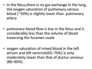 • In the fetus,there is no gas exchange in the lung,
the oxygen saturation of pulmonary venous
blood (~50%) is slightly lower than pulmonary
artery
• pulmonary blood flow is low in the fetus and is
considerably less than the volume of blood
traversing the foramen ovale
• oxygen saturation of mixed blood in the left
atrium and left ventricle(65–70%) is only
moderately lower than that of ductus venosus
(80–90%).
 