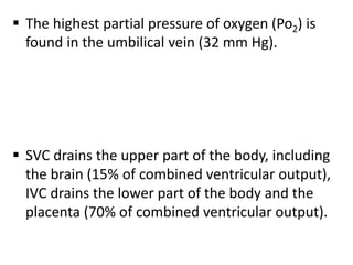  The highest partial pressure of oxygen (Po2) is
found in the umbilical vein (32 mm Hg).
 SVC drains the upper part of the body, including
the brain (15% of combined ventricular output),
IVC drains the lower part of the body and the
placenta (70% of combined ventricular output).
 