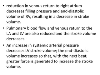 • reduction in venous return to right atrium
decreases filling pressure and end-diastolic
volume of RV, resulting in a decrease in stroke
volume.
• Pulmonary blood flow and venous return to the
LA and LV are also reduced and the stroke volume
decreases.
• An increase in systemic arterial pressure
decreases LV stroke volume; the end-diastolic
volume increases so that, with the next beat,
greater force is generated to increase the stroke
volume.
 