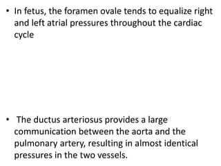 • In fetus, the foramen ovale tends to equalize right
and left atrial pressures throughout the cardiac
cycle
• The ductus arteriosus provides a large
communication between the aorta and the
pulmonary artery, resulting in almost identical
pressures in the two vessels.
 