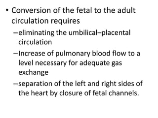 • Conversion of the fetal to the adult
circulation requires
–eliminating the umbilical–placental
circulation
–Increase of pulmonary blood flow to a
level necessary for adequate gas
exchange
–separation of the left and right sides of
the heart by closure of fetal channels.
 