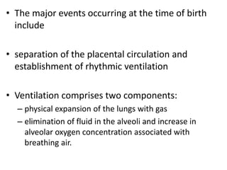 • The major events occurring at the time of birth
include
• separation of the placental circulation and
establishment of rhythmic ventilation
• Ventilation comprises two components:
– physical expansion of the lungs with gas
– elimination of fluid in the alveoli and increase in
alveolar oxygen concentration associated with
breathing air.
 