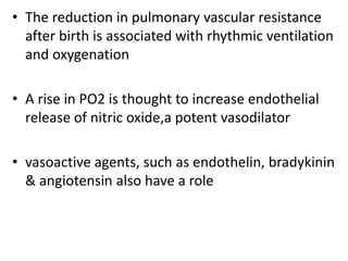 • The reduction in pulmonary vascular resistance
after birth is associated with rhythmic ventilation
and oxygenation
• A rise in PO2 is thought to increase endothelial
release of nitric oxide,a potent vasodilator
• vasoactive agents, such as endothelin, bradykinin
& angiotensin also have a role
 