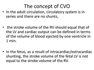 The concept of CVO
• In the adult circulation, circulatory system is in
series and there are no shunts,
• the stroke volume of the RV should equal that of
the LV and cardiac output can be defined in terms
of the volume of blood ejected by one ventricle in
1 min.
• In the fetus, as a result of intracardiac/extracardiac
shunting, the stroke volume of the fetal LV is not
equal to the stroke volume of the RV.
 