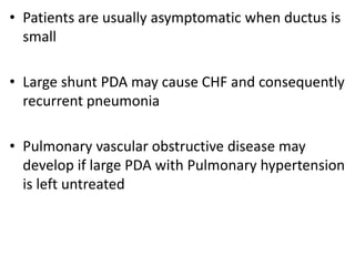 • Patients are usually asymptomatic when ductus is
small
• Large shunt PDA may cause CHF and consequently
recurrent pneumonia
• Pulmonary vascular obstructive disease may
develop if large PDA with Pulmonary hypertension
is left untreated
 