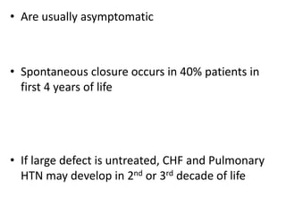 • Are usually asymptomatic
• Spontaneous closure occurs in 40% patients in
first 4 years of life
• If large defect is untreated, CHF and Pulmonary
HTN may develop in 2nd or 3rd decade of life
 