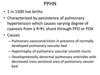 PPHN
• 1 in 1500 live births
• Characterized by persistence of pulmonary
hypertension which causes varying degree of
cyanosis from a RL shunt through PFO or PDA
• Causes
– Pulmonary vasoconstriction in presence of normally
developed pulmonary vascular bed
– Hypertrophy of pulmonary vascular smooth mucle
– Developmentally abnormal pulmonary arterioles with
decreased cross sectional area of pulmonary vasular
bed
 