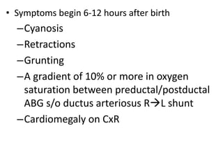 • Symptoms begin 6-12 hours after birth
–Cyanosis
–Retractions
–Grunting
–A gradient of 10% or more in oxygen
saturation between preductal/postductal
ABG s/o ductus arteriosus RL shunt
–Cardiomegaly on CxR
 