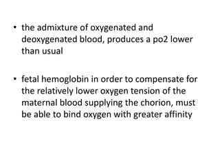 • the admixture of oxygenated and
deoxygenated blood, produces a po2 lower
than usual
• fetal hemoglobin in order to compensate for
the relatively lower oxygen tension of the
maternal blood supplying the chorion, must
be able to bind oxygen with greater affinity
 
