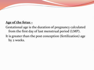 Age of the fetus –
Gestational age is the duration of pregnancy calculated
from the first day of last menstrual period (LMP).
It is greater than the post conception (fertilization) age
by 2 weeks.
 
