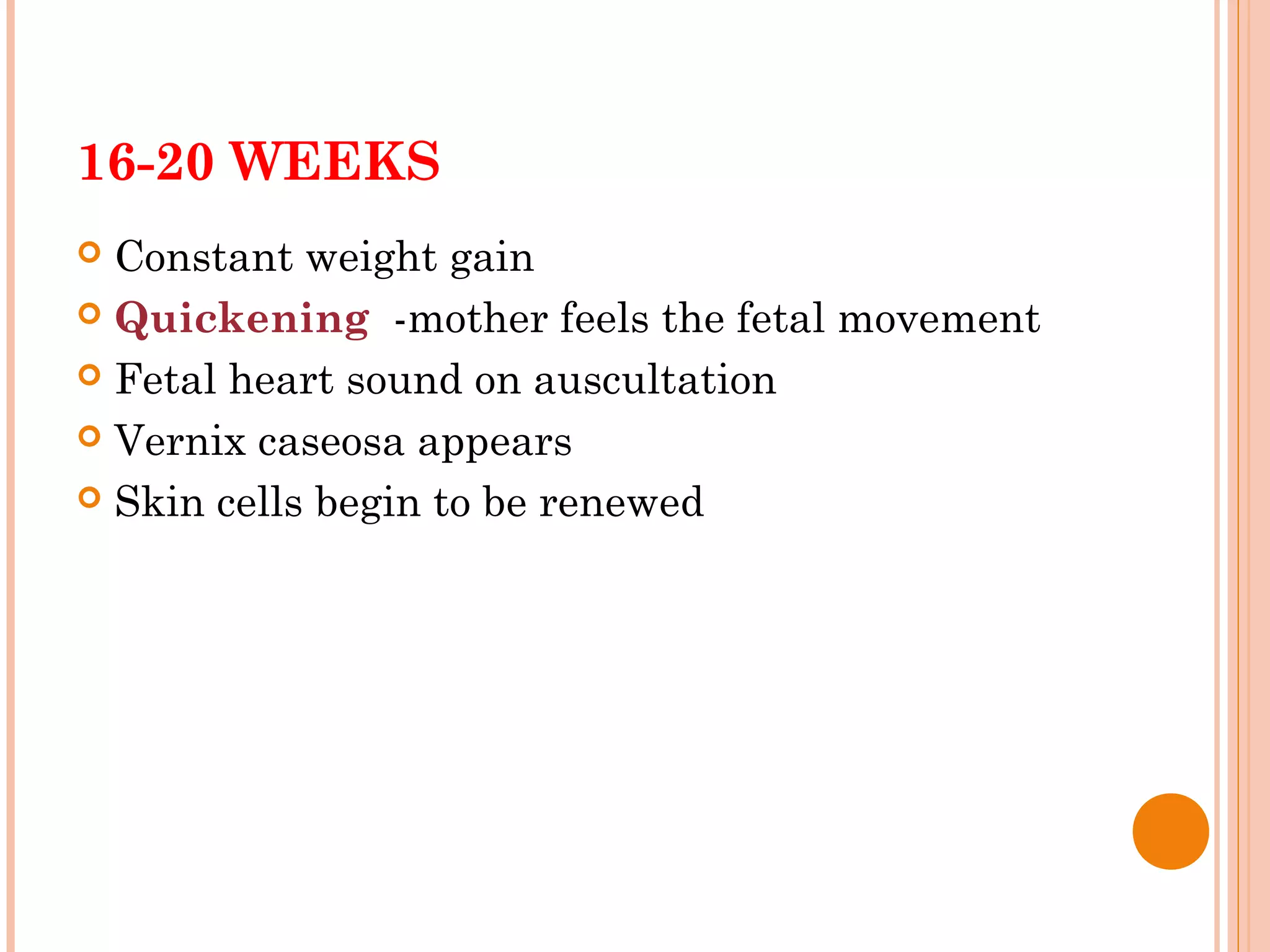 16-20 WEEKS
 Constant weight gain
 Quickening -mother feels the fetal movement
 Fetal heart sound on auscultation
 Vernix caseosa appears
 Skin cells begin to be renewed
 