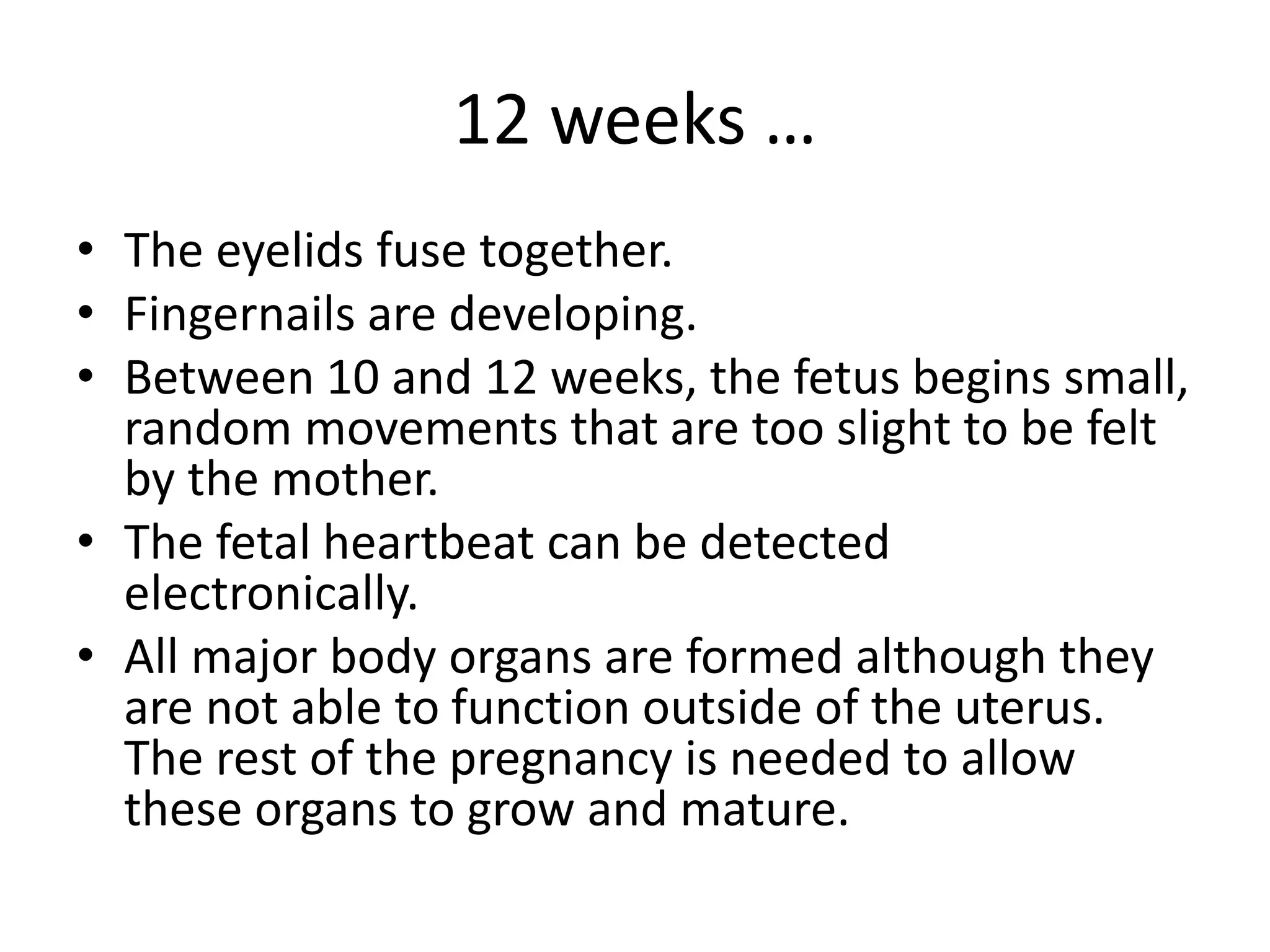 12 weeks …
• The eyelids fuse together.
• Fingernails are developing.
• Between 10 and 12 weeks, the fetus begins small,
random movements that are too slight to be felt
by the mother.
• The fetal heartbeat can be detected
electronically.
• All major body organs are formed although they
are not able to function outside of the uterus.
The rest of the pregnancy is needed to allow
these organs to grow and mature.
 