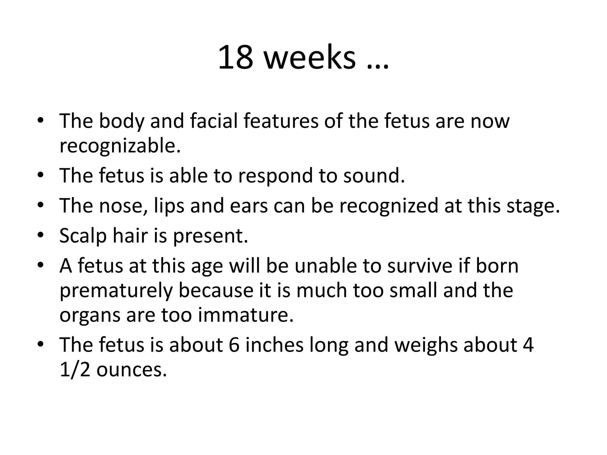 18 weeks …
• The body and facial features of the fetus are now
recognizable.
• The fetus is able to respond to sound.
• The nose, lips and ears can be recognized at this stage.
• Scalp hair is present.
• A fetus at this age will be unable to survive if born
prematurely because it is much too small and the
organs are too immature.
• The fetus is about 6 inches long and weighs about 4
1/2 ounces.
 