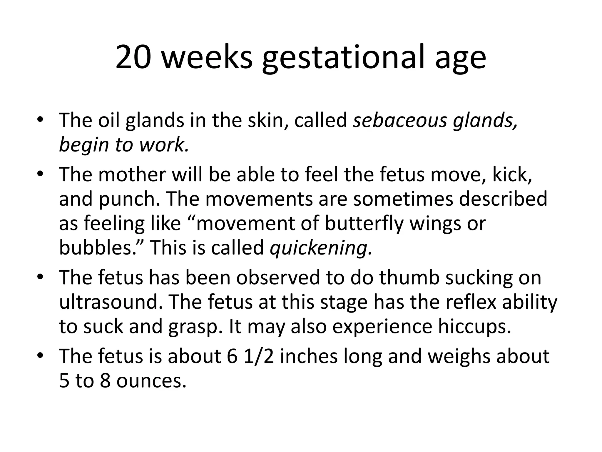 20 weeks gestational age
• The oil glands in the skin, called sebaceous glands,
begin to work.
• The mother will be able to feel the fetus move, kick,
and punch. The movements are sometimes described
as feeling like “movement of butterfly wings or
bubbles.” This is called quickening.
• The fetus has been observed to do thumb sucking on
ultrasound. The fetus at this stage has the reflex ability
to suck and grasp. It may also experience hiccups.
• The fetus is about 6 1/2 inches long and weighs about
5 to 8 ounces.
 