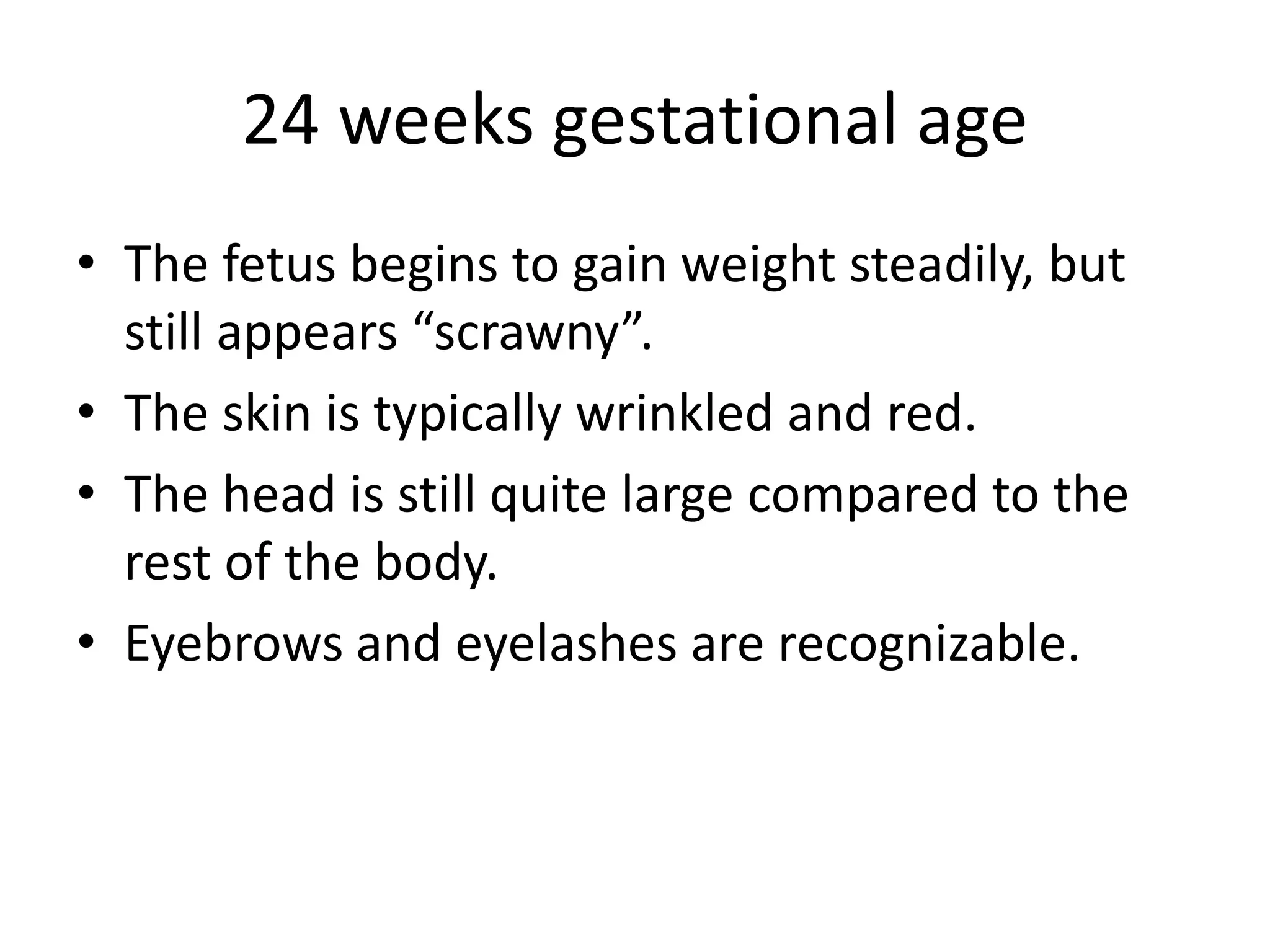 24 weeks gestational age
• The fetus begins to gain weight steadily, but
still appears “scrawny”.
• The skin is typically wrinkled and red.
• The head is still quite large compared to the
rest of the body.
• Eyebrows and eyelashes are recognizable.
 