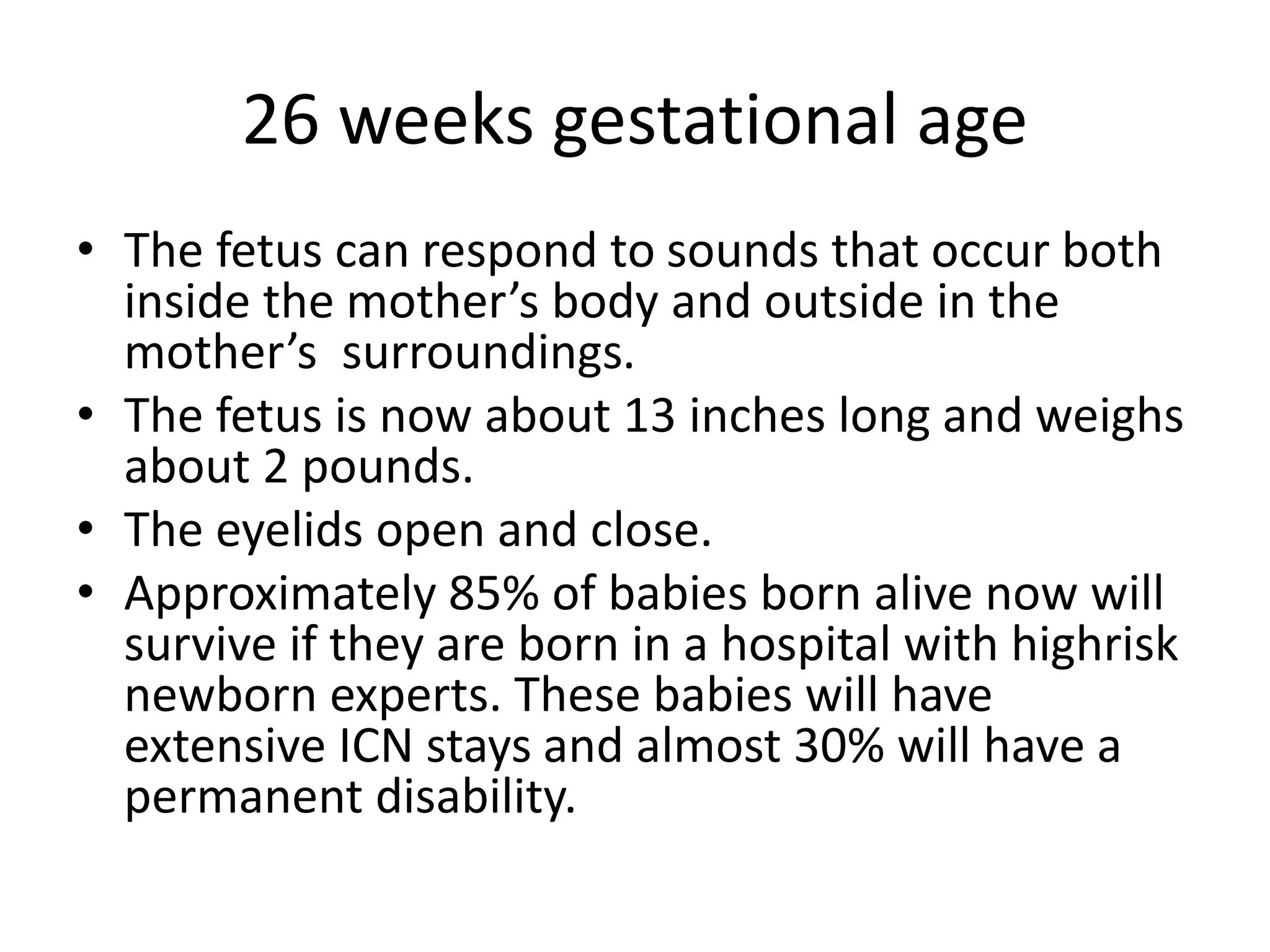26 weeks gestational age
• The fetus can respond to sounds that occur both
inside the mother’s body and outside in the
mother’s surroundings.
• The fetus is now about 13 inches long and weighs
about 2 pounds.
• The eyelids open and close.
• Approximately 85% of babies born alive now will
survive if they are born in a hospital with highrisk
newborn experts. These babies will have
extensive ICN stays and almost 30% will have a
permanent disability.
 