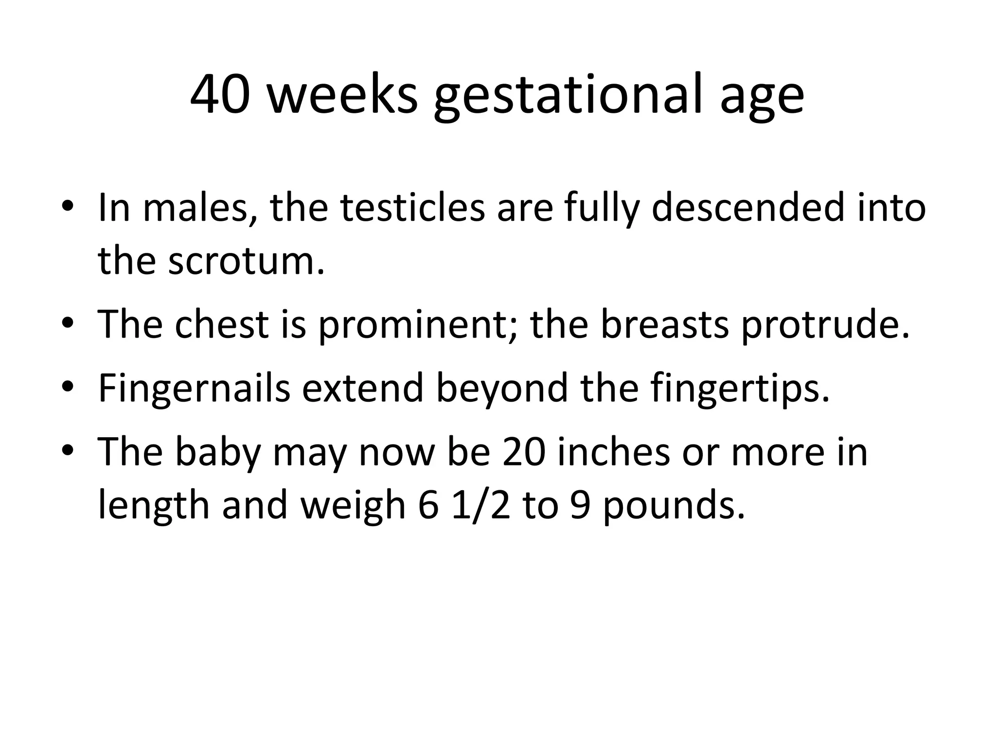 40 weeks gestational age
• In males, the testicles are fully descended into
the scrotum.
• The chest is prominent; the breasts protrude.
• Fingernails extend beyond the fingertips.
• The baby may now be 20 inches or more in
length and weigh 6 1/2 to 9 pounds.
 