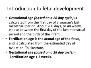 Introduction to fetal development
• Gestational age (based on a 28 day cycle) is
calculated from the first day of a woman’s last
menstrual period. About 280 days, or 40 weeks,
elapse between the first day of the last menstrual
period and the birth of the infant.
• Fertilization age is the actual age of the fetus,
and is calculated from the estimated day of
ovulation. To illustrate,
• Gestational age (based on a 28 day cycle) =
Fertilization age + 2 weeks.
 